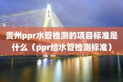 贵州ppr水管检测的项目标准是什么（ppr给水管检测标准）