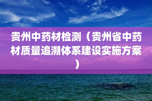 贵州中药材检测（贵州省中药材质量追溯体系建设实施方案）