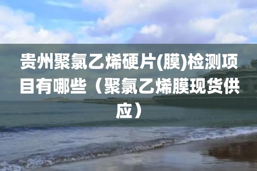 贵州聚氯乙烯硬片(膜)检测项目有哪些（聚氯乙烯膜现货供应）