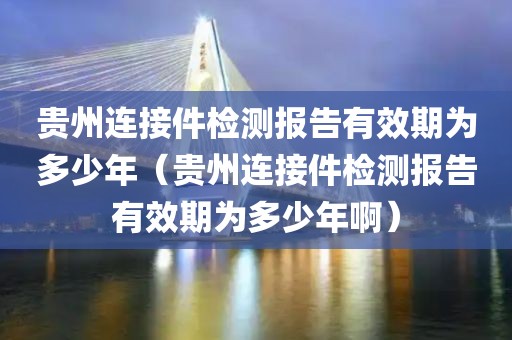 贵州连接件检测报告有效期为多少年（贵州连接件检测报告有效期为多少年啊）