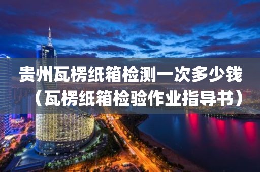 贵州瓦楞纸箱检测一次多少钱（瓦楞纸箱检验作业指导书）